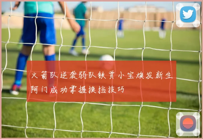 火箭队逆袭弱队铁贾小宝焕发新生阿门成功掌握换挡技巧