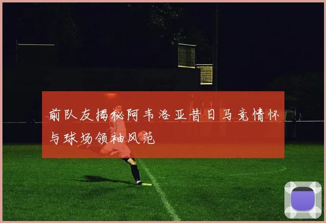 前队友揭秘阿韦洛亚昔日马竞情怀与球场领袖风范