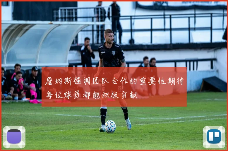 詹姆斯强调团队合作的重要性期待每位球员都能积极贡献