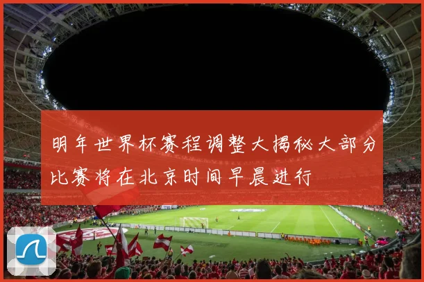 明年世界杯赛程调整大揭秘大部分比赛将在北京时间早晨进行