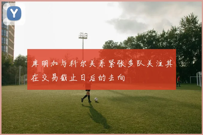 库明加与科尔关系紧张多队关注其在交易截止日后的去向