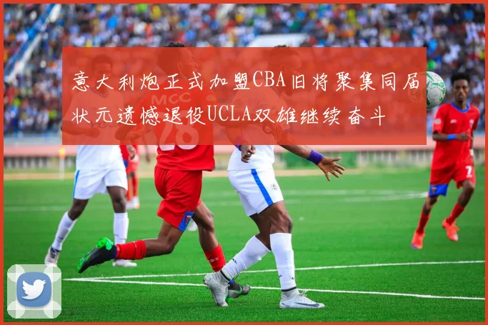 意大利炮正式加盟CBA旧将聚集同届状元遗憾退役UCLA双雄继续奋斗