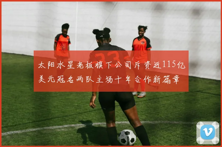 太阳水星老板旗下公司斥资近115亿美元冠名两队主场十年合作新篇章