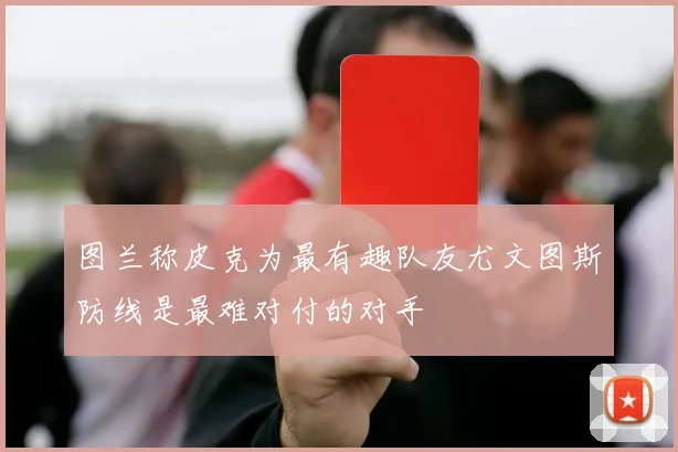 图兰称皮克为最有趣队友尤文图斯防线是最难对付的对手