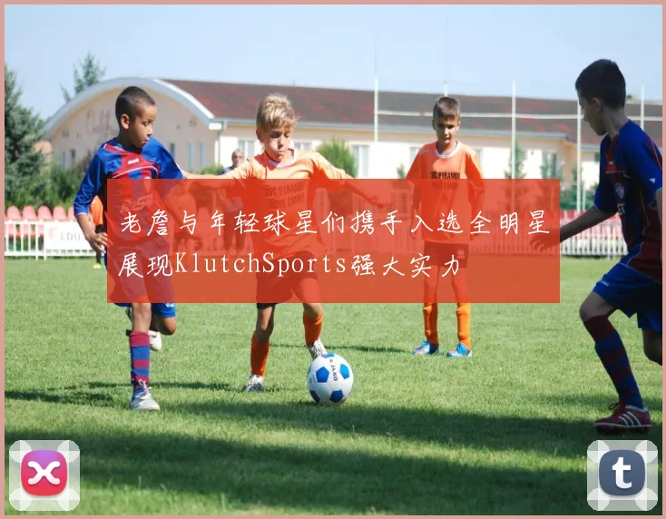 老詹与年轻球星们携手入选全明星展现KlutchSports强大实力