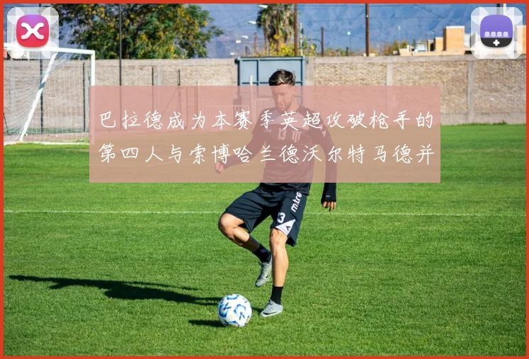 巴拉德成为本赛季英超攻破枪手的第四人与索博哈兰德沃尔特马德并肩齐名