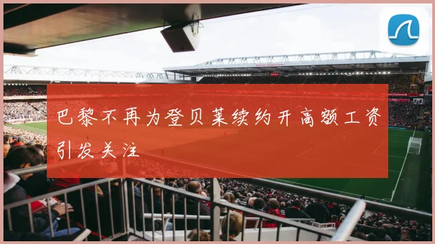 巴黎不再为登贝莱续约开高额工资引发关注