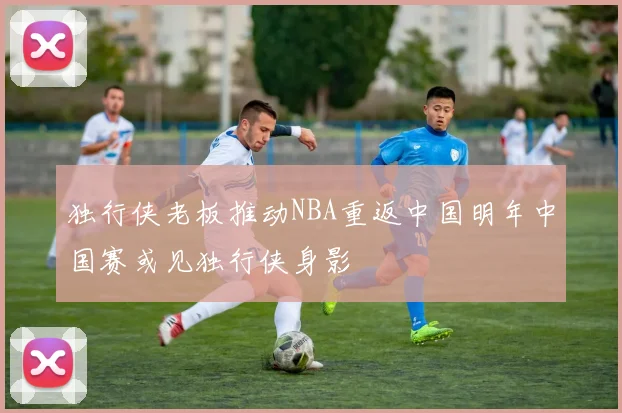 独行侠老板推动NBA重返中国明年中国赛或见独行侠身影