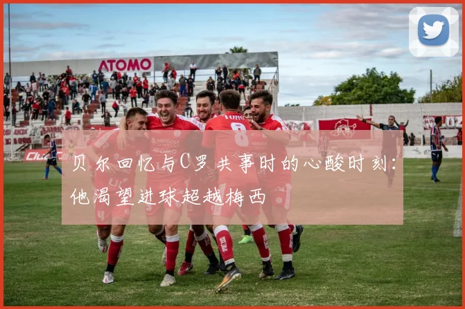 贝尔回忆与C罗共事时的心酸时刻：他渴望进球超越梅西