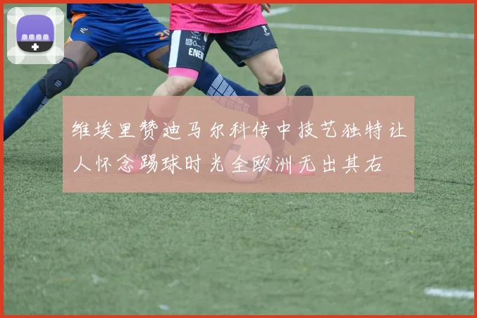 维埃里赞迪马尔科传中技艺独特让人怀念踢球时光全欧洲无出其右