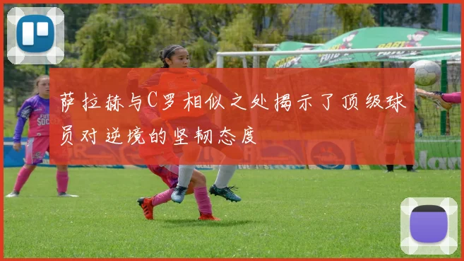 萨拉赫与C罗相似之处揭示了顶级球员对逆境的坚韧态度