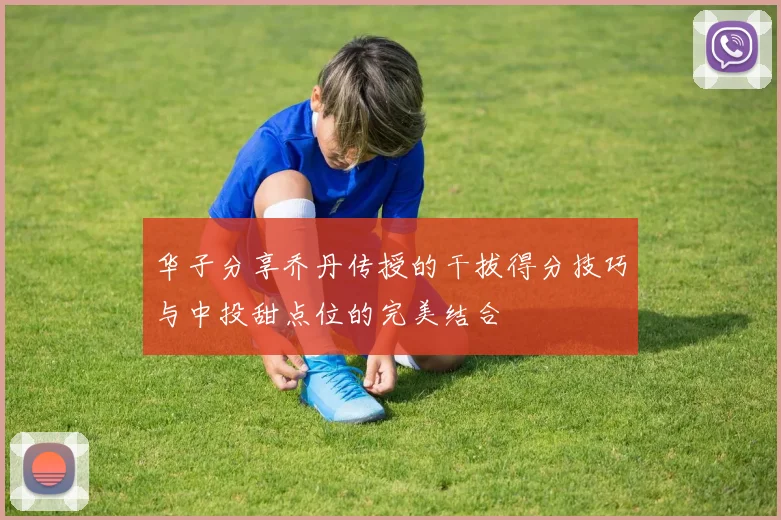 华子分享乔丹传授的干拔得分技巧与中投甜点位的完美结合