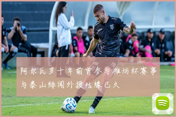 阿尔瓦罗十年前曾参与潍坊杯赛事与泰山绯闻外援结缘已久