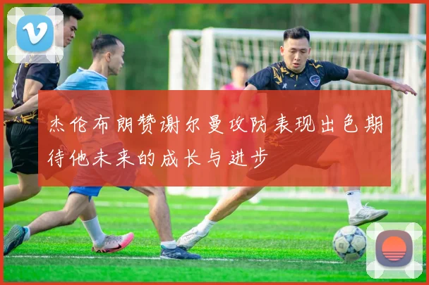 杰伦布朗赞谢尔曼攻防表现出色期待他未来的成长与进步