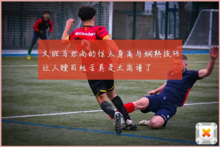 文班马尔尚的惊人身高与娴熟技巧让人瞠目结舌真是太离谱了