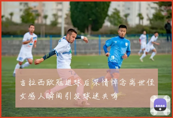 吉拉西欧冠进球后深情悼念离世侄女感人瞬间引发球迷共鸣