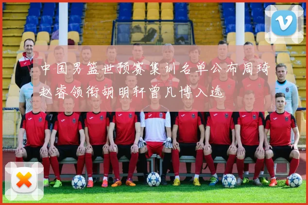 中国男篮世预赛集训名单公布周琦赵睿领衔胡明轩曾凡博入选