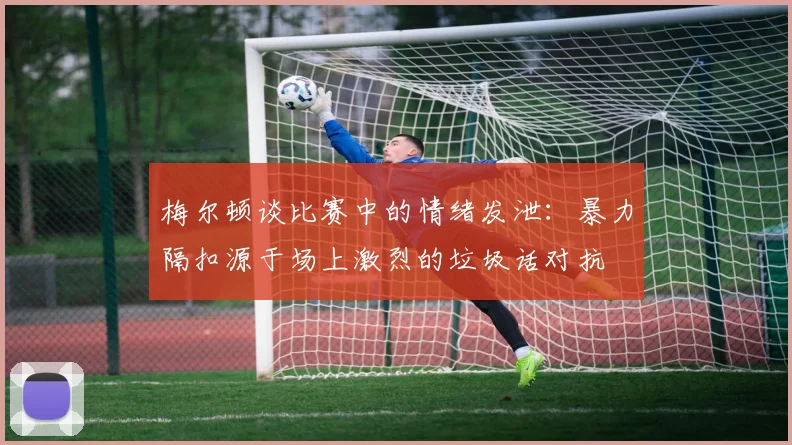 梅尔顿谈比赛中的情绪发泄：暴力隔扣源于场上激烈的垃圾话对抗