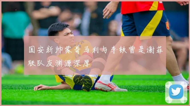 国安新帅蒙哥马利与李铁曾是谢菲联队友渊源深厚