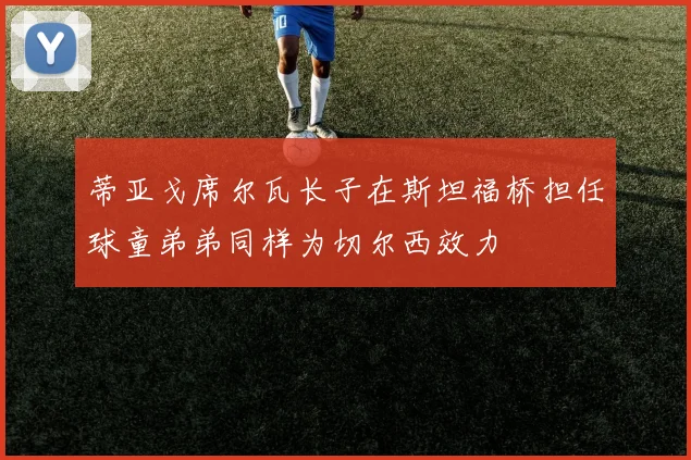 蒂亚戈席尔瓦长子在斯坦福桥担任球童弟弟同样为切尔西效力