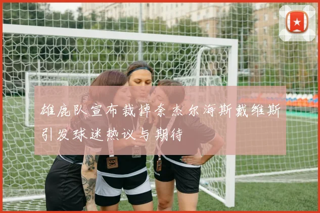 雄鹿队宣布裁掉奈杰尔海斯戴维斯引发球迷热议与期待