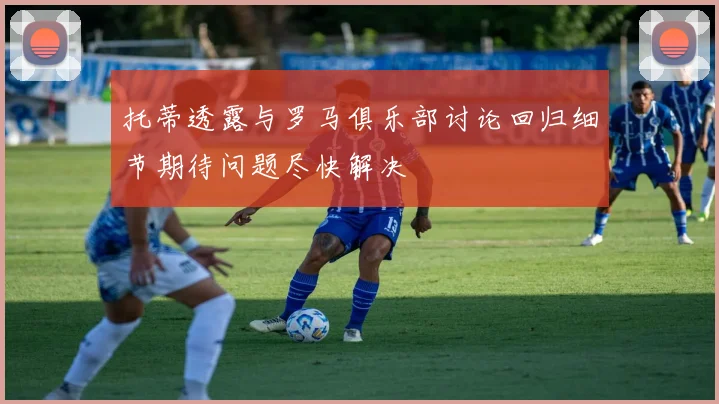 托蒂透露与罗马俱乐部讨论回归细节期待问题尽快解决