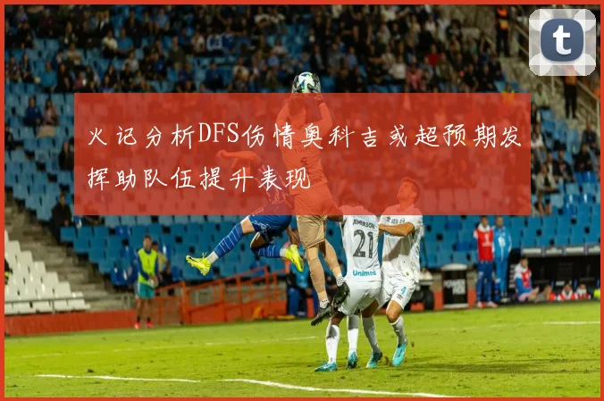 火记分析DFS伤情奥科吉或超预期发挥助队伍提升表现
