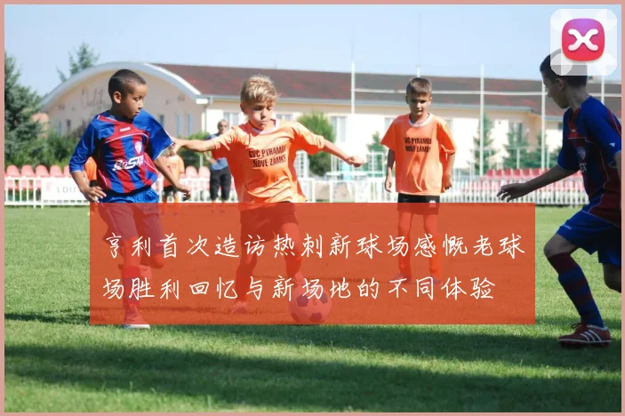 亨利首次造访热刺新球场感慨老球场胜利回忆与新场地的不同体验