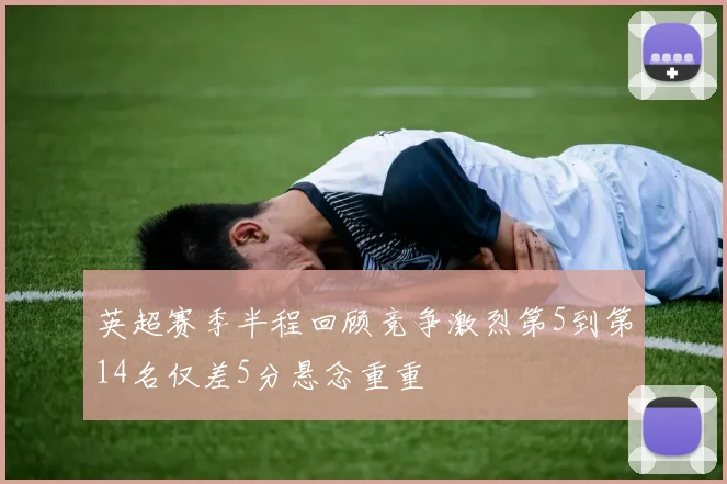 英超赛季半程回顾竞争激烈第5到第14名仅差5分悬念重重
