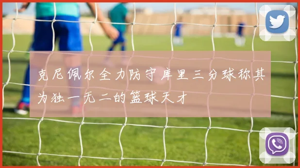 克尼佩尔全力防守库里三分球称其为独一无二的篮球天才