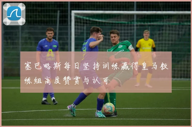 塞巴略斯每日坚持训练赢得皇马教练组高度赞赏与认可