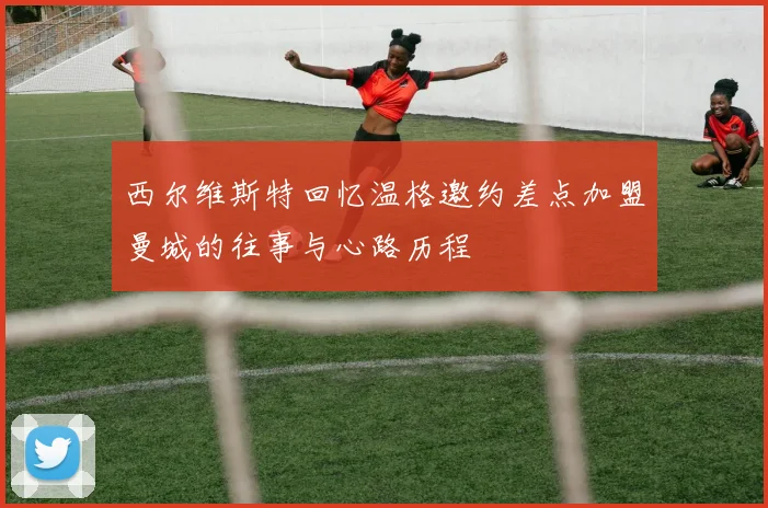 西尔维斯特回忆温格邀约差点加盟曼城的往事与心路历程
