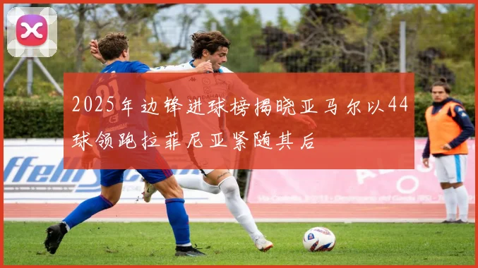 2025年边锋进球榜揭晓亚马尔以44球领跑拉菲尼亚紧随其后