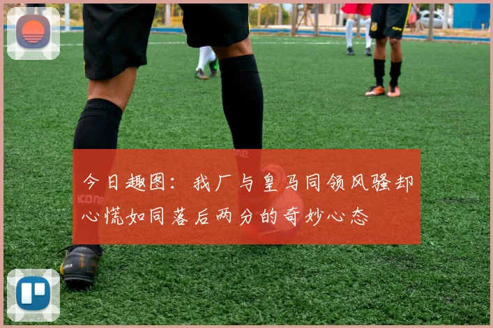 今日趣图：我厂与皇马同领风骚却心慌如同落后两分的奇妙心态