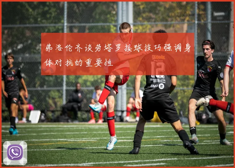 弗洛伦齐谈劳塔罗接球技巧强调身体对抗的重要性