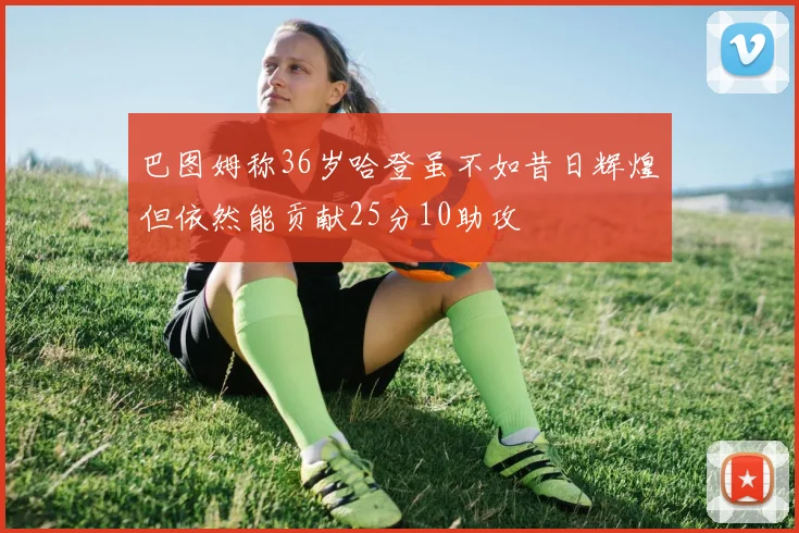 巴图姆称36岁哈登虽不如昔日辉煌但依然能贡献25分10助攻