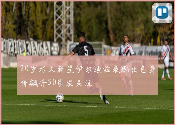 20岁尤文新星伊尔迪兹表现出色身价飙升50引发关注